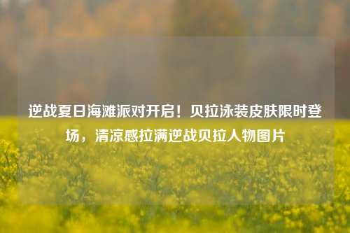 逆战夏日海滩派对开启！贝拉泳装皮肤限时登场，清凉感拉满逆战贝拉人物图片