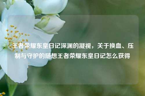 王者荣耀东皇日记深渊的凝视，关于换血、压制与守护的随想王者荣耀东皇日记怎么获得