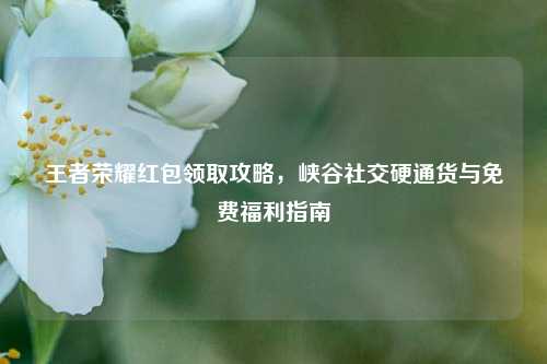 王者荣耀红包领取攻略，峡谷社交硬通货与免费福利指南