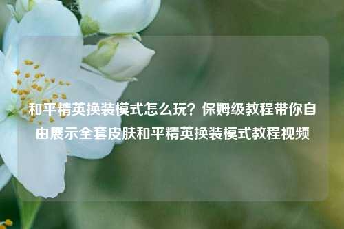 和平精英换装模式怎么玩？保姆级教程带你自由展示全套皮肤和平精英换装模式教程视频