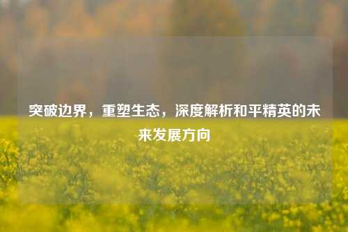 突破边界，重塑生态，深度解析和平精英的未来发展方向