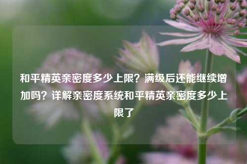 和平精英亲密度多少上限？满级后还能继续增加吗？详解亲密度系统和平精英亲密度多少上限了
