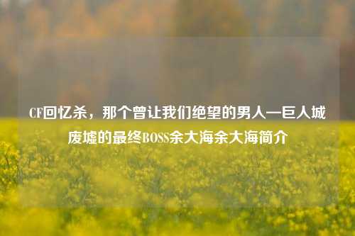 CF回忆杀，那个曾让我们绝望的男人—巨人城废墟的最终BOSS余大海余大海简介