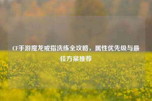 CF手游魔龙戒指洗练全攻略，属性优先级与最佳方案推荐