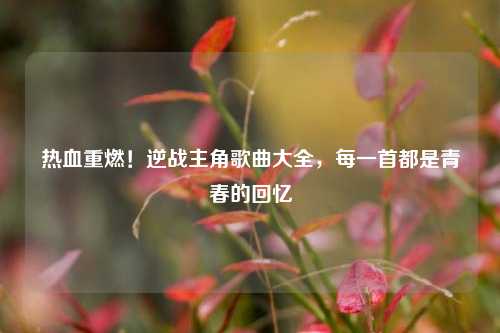 热血重燃！逆战主角歌曲大全，每一首都是青春的回忆
