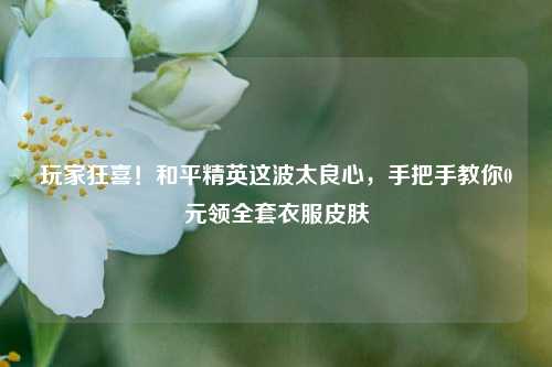 玩家狂喜！和平精英这波太良心，手把手教你0元领全套衣服皮肤