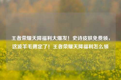 王者荣耀天降福利大爆发！史诗皮肤免费领，这波羊毛薅定了！王者荣耀天降福利怎么领