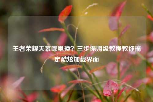 王者荣耀天幕哪里换？三步保姆级教程教你搞定酷炫加载界面