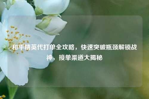 和平精英代打单全攻略，快速突破瓶颈解锁战神，接单渠道大揭秘