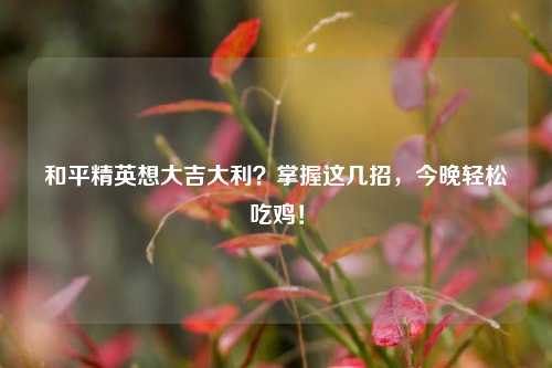 和平精英想大吉大利？掌握这几招，今晚轻松吃鸡！