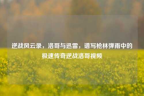 逆战风云录，洛哥与迅雷，谱写枪林弹雨中的极速传奇逆战洛哥视频