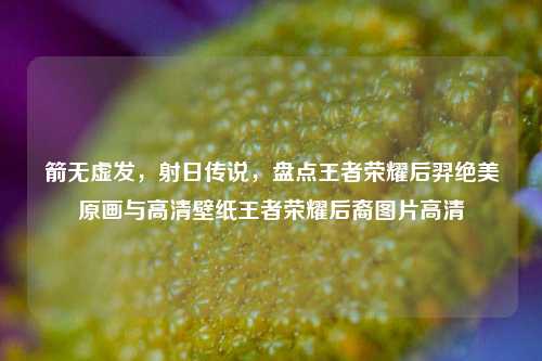 箭无虚发，射日传说，盘点王者荣耀后羿绝美原画与高清壁纸王者荣耀后裔图片高清