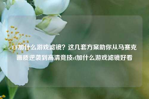 CF加什么游戏滤镜？这几套方案助你从马赛克画质逆袭到高清竞技cf加什么游戏滤镜好看