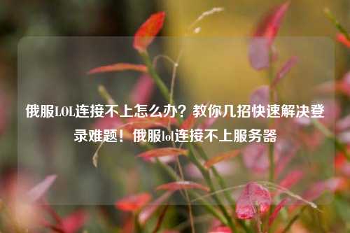俄服LOL连接不上怎么办？教你几招快速解决登录难题！俄服lol连接不上服务器