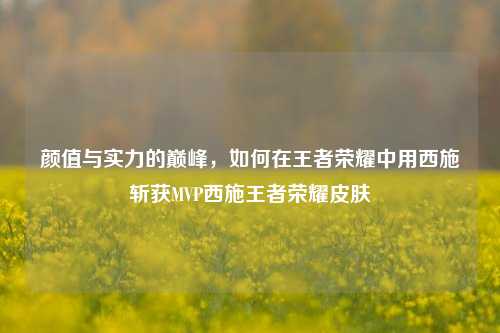 颜值与实力的巅峰，如何在王者荣耀中用西施斩获MVP西施王者荣耀皮肤