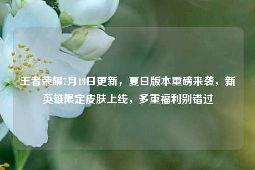王者荣耀7月18日更新，夏日版本重磅来袭，新英雄限定皮肤上线，多重福利别错过