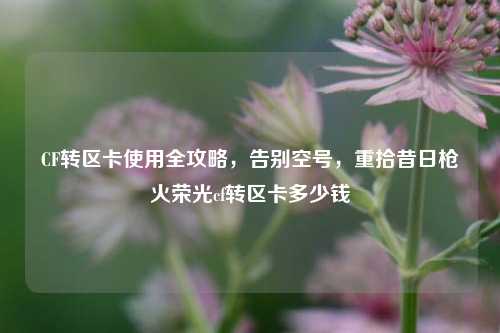 CF转区卡使用全攻略，告别空号，重拾昔日枪火荣光cf转区卡多少钱