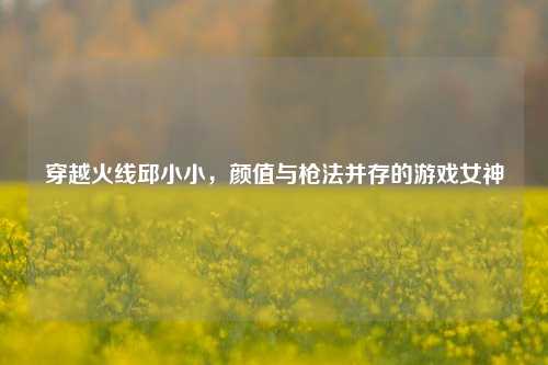穿越火线邱小小，颜值与枪法并存的游戏女神