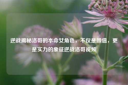逆战揭秘洛哥的本命女角色，不仅是颜值，更是实力的象征逆战洛哥视频