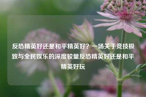 反恐精英好还是和平精英好？一场关于竞技极致与全民娱乐的深度较量反恐精英好还是和平精英好玩