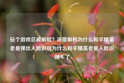玩个游戏总被刷脸？深度解析为什么和平精英老是弹出人脸识别为什么和平精英老是人脸识别不了