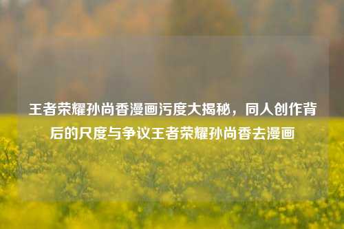王者荣耀孙尚香漫画污度大揭秘，同人创作背后的尺度与争议王者荣耀孙尚香去漫画