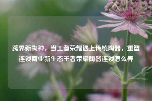 跨界新物种，当王者荣耀遇上传统陶器，重塑连锁商业新生态王者荣耀陶器连锁怎么弄