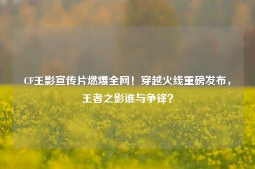 CF王影宣传片燃爆全网！穿越火线重磅发布，王者之影谁与争锋？
