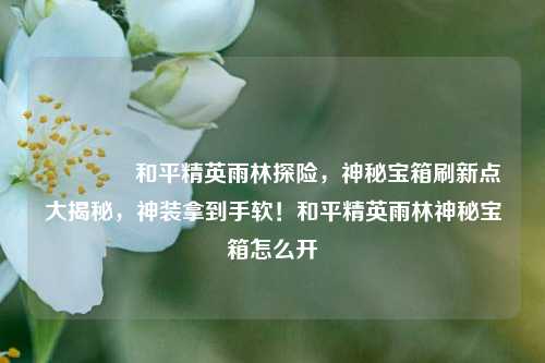 🌲和平精英雨林探险，神秘宝箱刷新点大揭秘，神装拿到手软！和平精英雨林神秘宝箱怎么开