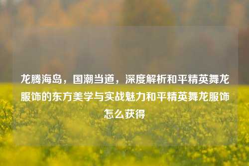 龙腾海岛，国潮当道，深度解析和平精英舞龙服饰的东方美学与实战魅力和平精英舞龙服饰怎么获得