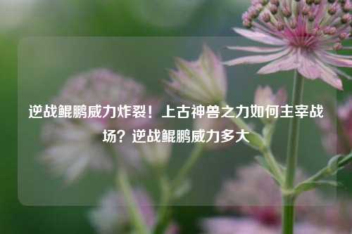 逆战鲲鹏威力炸裂！上古神兽之力如何主宰战场？逆战鲲鹏威力多大