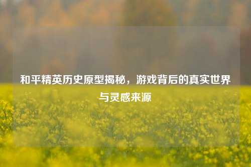 和平精英历史原型揭秘，游戏背后的真实世界与灵感来源