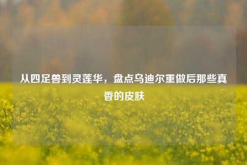从四足兽到灵莲华，盘点乌迪尔重做后那些真香的皮肤