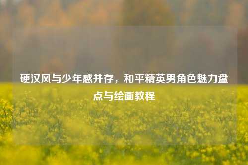 硬汉风与少年感并存,和平精英男角色魅力盘点与绘画教程