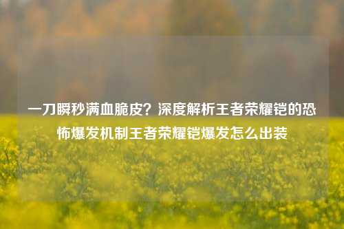 一刀瞬秒满血脆皮？深度解析王者荣耀铠的恐怖爆发机制王者荣耀铠爆发怎么出装
