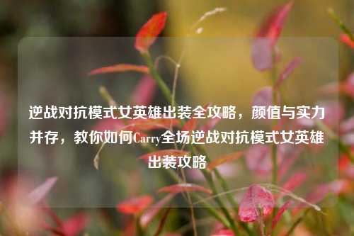 逆战对抗模式女英雄出装全攻略，颜值与实力并存，教你如何Carry全场逆战对抗模式女英雄出装攻略