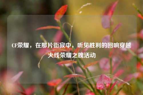 CF荣耀，在那片街寂中，听见胜利的回响穿越火线荣耀之魄活动