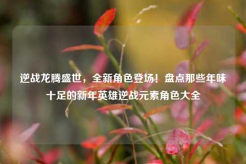 逆战龙腾盛世，全新角色登场！盘点那些年味十足的新年英雄逆战元素角色大全