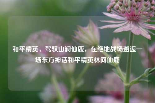 和平精英,驾驭山涧仙鹿,在绝地战场邂逅一场东方神话和平精英林间仙鹿