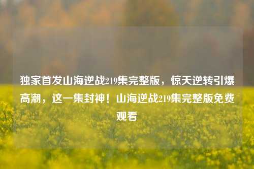独家首发山海逆战219集完整版,惊天逆转引爆高潮,这一集封神!山海逆战219集完整版免费观看