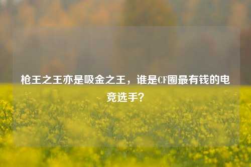 枪王之王亦是吸金之王,谁是CF圈最有钱的电竞选手?