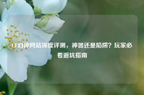 CF幻神网站深度评测，神器还是陷阱？玩家必看避坑指南