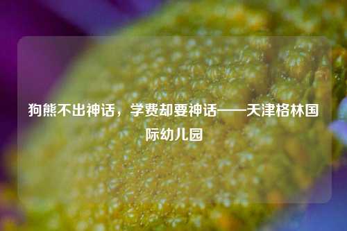 狗熊不出神话，学费却要神话——天津格林国际幼儿园