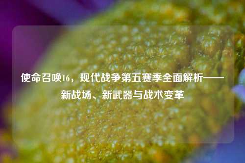 使命召唤16,现代战争第五赛季全面解析——新战场、新武器与战术变革