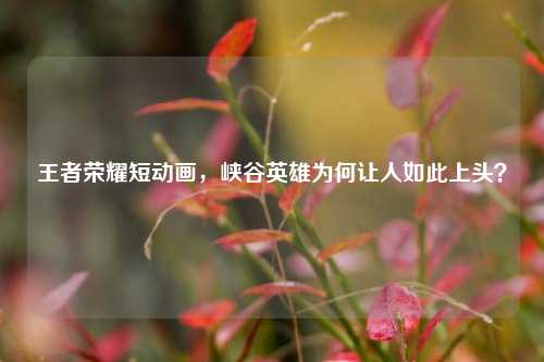 王者荣耀短动画，峡谷英雄为何让人如此上头？