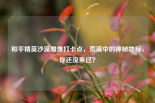 和平精英沙漠雕像打卡点，荒漠中的神秘地标，你还没来过？