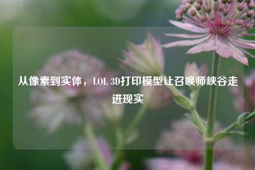 从像素到实体，LOL 3D打印模型让召唤师峡谷走进现实