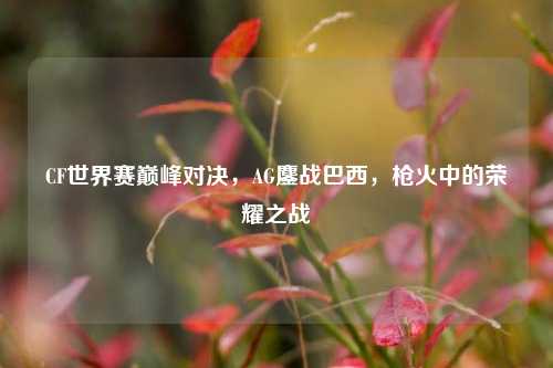 CF世界赛巅峰对决,AG鏖战巴西,枪火中的荣耀之战