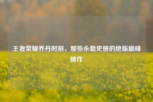 王者荣耀乔丹时刻,那些永载史册的绝版巅峰操作