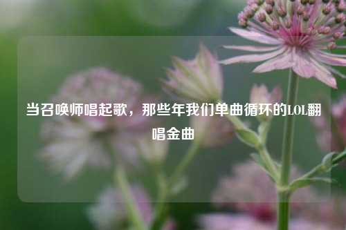 当召唤师唱起歌,那些年我们单曲循环的LOL翻唱金曲